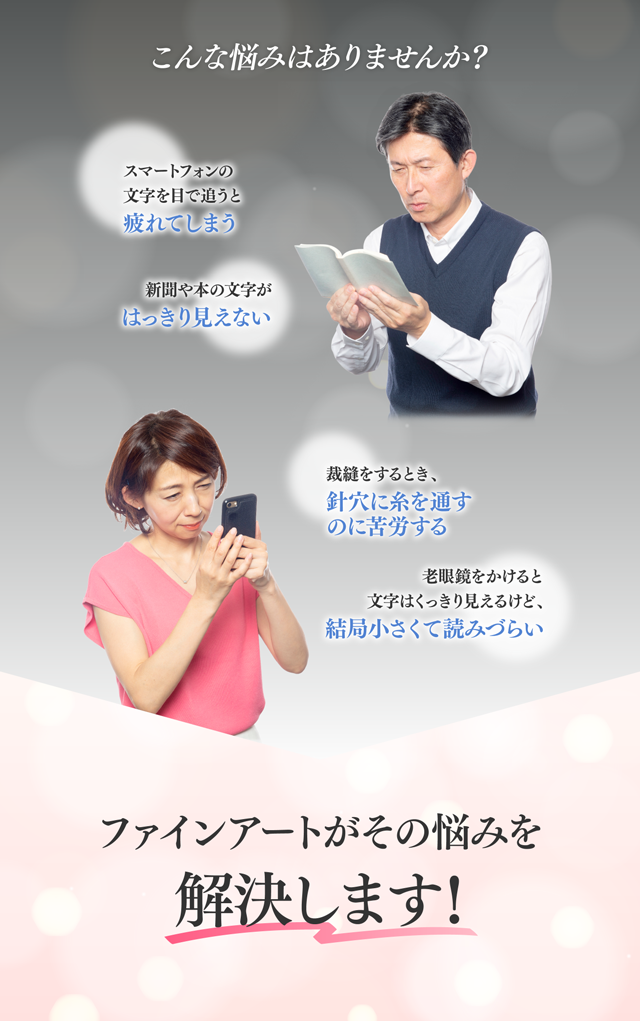 こんな悩みありませんか？ スマートフォンの文字を目で追うと疲れてしまう 新聞や本の文字がはっきり見えない 裁縫をするとき、針穴に糸を通すのに苦労する 老眼鏡をかけると文字をくっきり見えるけど、結局小さくて読みづらい ファインアートがその悩みを解決します！